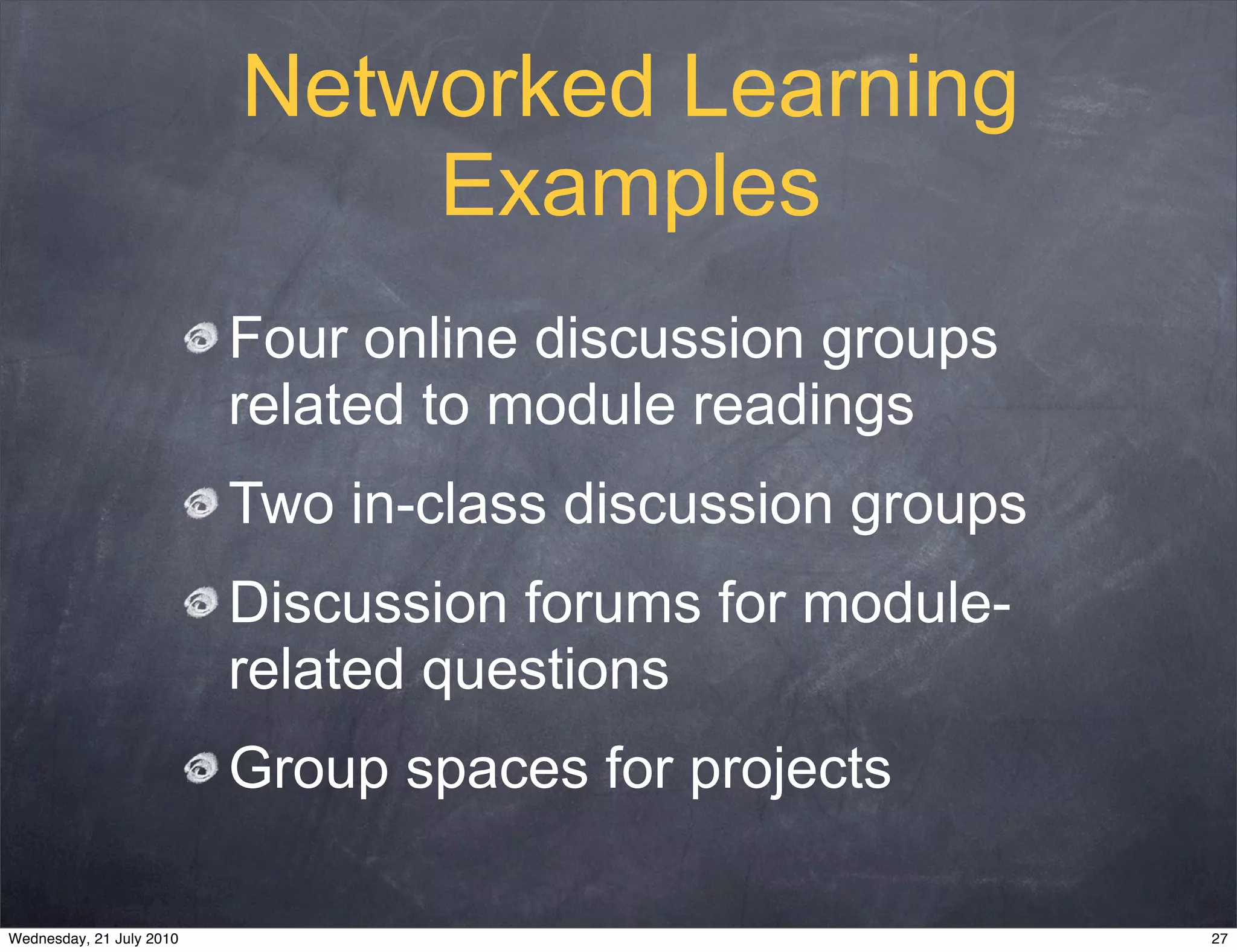Networked Learning
                              Examples
                          Four online discussion groups
                          related to module readings
                          Two in-class discussion groups
                          Discussion forums for module-
                          related questions
                          Group spaces for projects

Wednesday, 21 July 2010                                    27
 