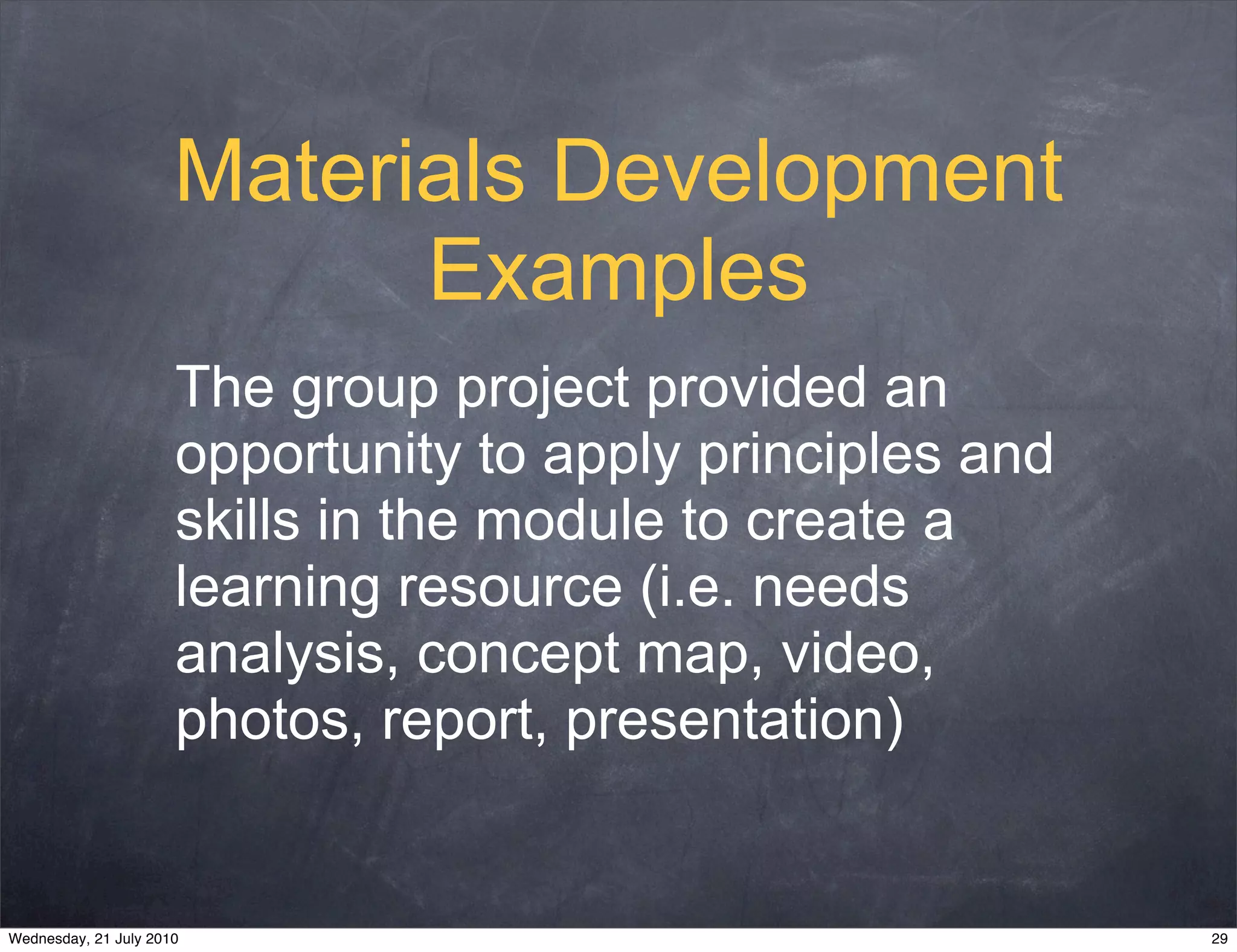 Materials Development
                            Examples
                      The group project provided an
                      opportunity to apply principles and
                      skills in the module to create a
                      learning resource (i.e. needs
                      analysis, concept map, video,
                      photos, report, presentation)


Wednesday, 21 July 2010                                     29
 