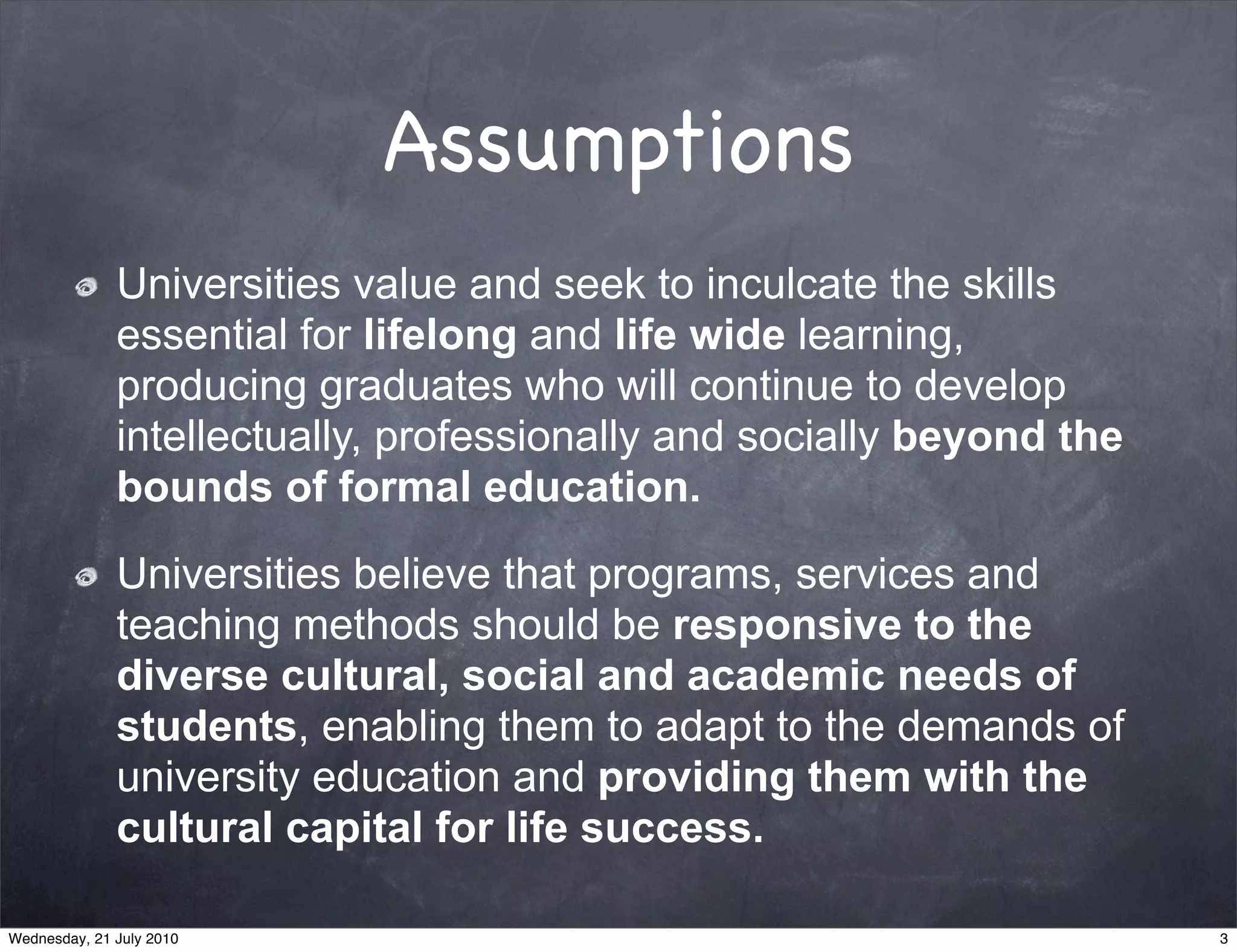 Assumptions
              Universities value and seek to inculcate the skills
              essential for lifelong and life wide learning,
              producing graduates who will continue to develop
              intellectually, professionally and socially beyond the
              bounds of formal education.

              Universities believe that programs, services and
              teaching methods should be responsive to the
              diverse cultural, social and academic needs of
              students, enabling them to adapt to the demands of
              university education and providing them with the
              cultural capital for life success.

Wednesday, 21 July 2010                                                3
 
