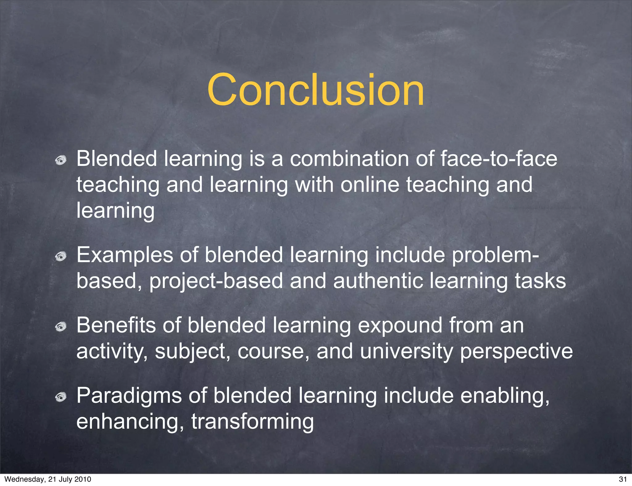 Conclusion
                   Blended learning is a combination of face-to-face
                   teaching and learning with online teaching and
                   learning

                   Examples of blended learning include problem-
                   based, project-based and authentic learning tasks

                   Benefits of blended learning expound from an
                   activity, subject, course, and university perspective

                   Paradigms of blended learning include enabling,
                   enhancing, transforming

Wednesday, 21 July 2010                                                    31
 