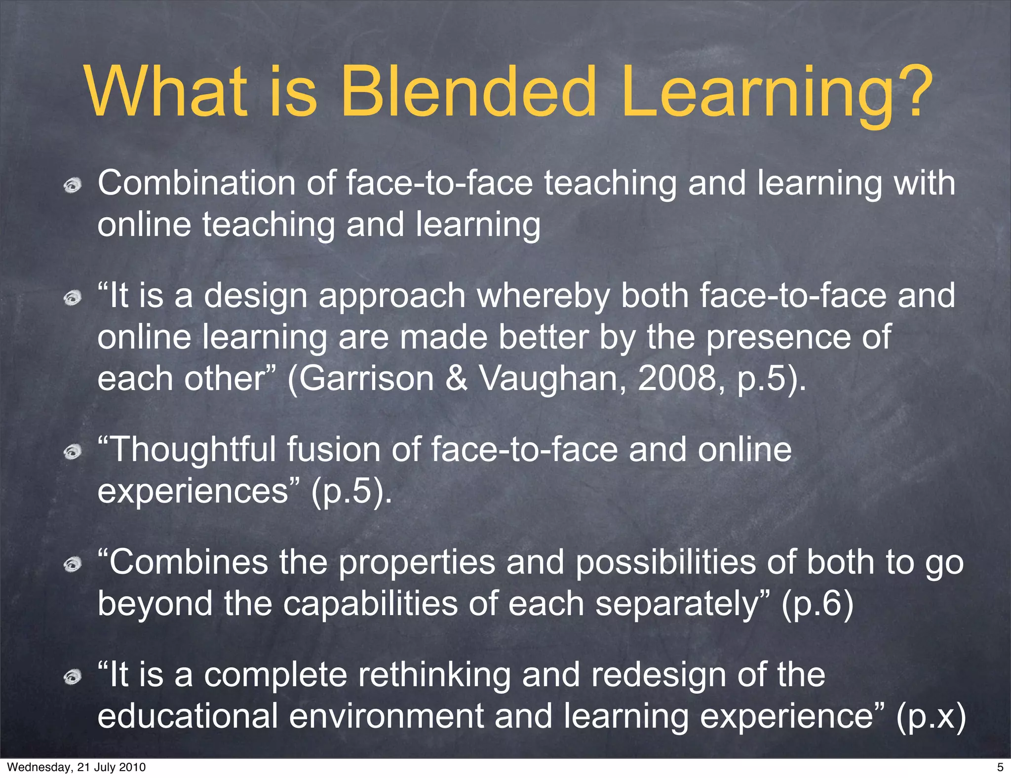 What is Blended Learning?
              Combination of face-to-face teaching and learning with
              online teaching and learning

              “It is a design approach whereby both face-to-face and
              online learning are made better by the presence of
              each other” (Garrison & Vaughan, 2008, p.5).

              “Thoughtful fusion of face-to-face and online
              experiences” (p.5).

              “Combines the properties and possibilities of both to go
              beyond the capabilities of each separately” (p.6)

              “It is a complete rethinking and redesign of the
              educational environment and learning experience” (p.x)
Wednesday, 21 July 2010                                                  5
 