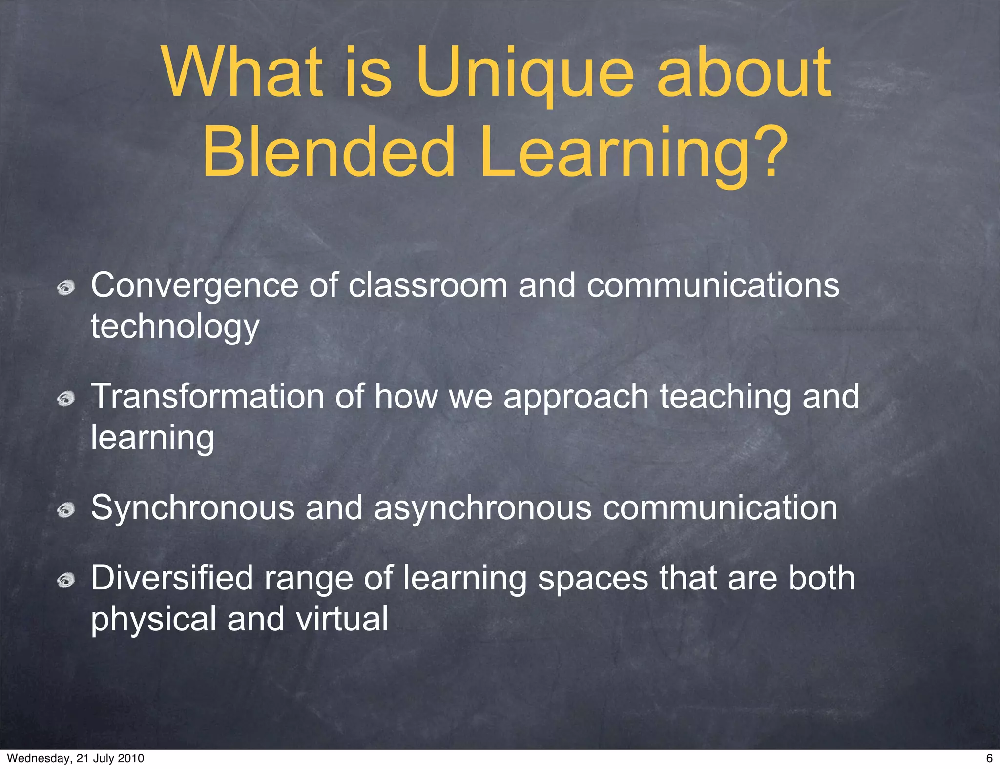 What is Unique about
                           Blended Learning?
             Convergence of classroom and communications
             technology

             Transformation of how we approach teaching and
             learning

             Synchronous and asynchronous communication

             Diversified range of learning spaces that are both
             physical and virtual


Wednesday, 21 July 2010                                           6
 