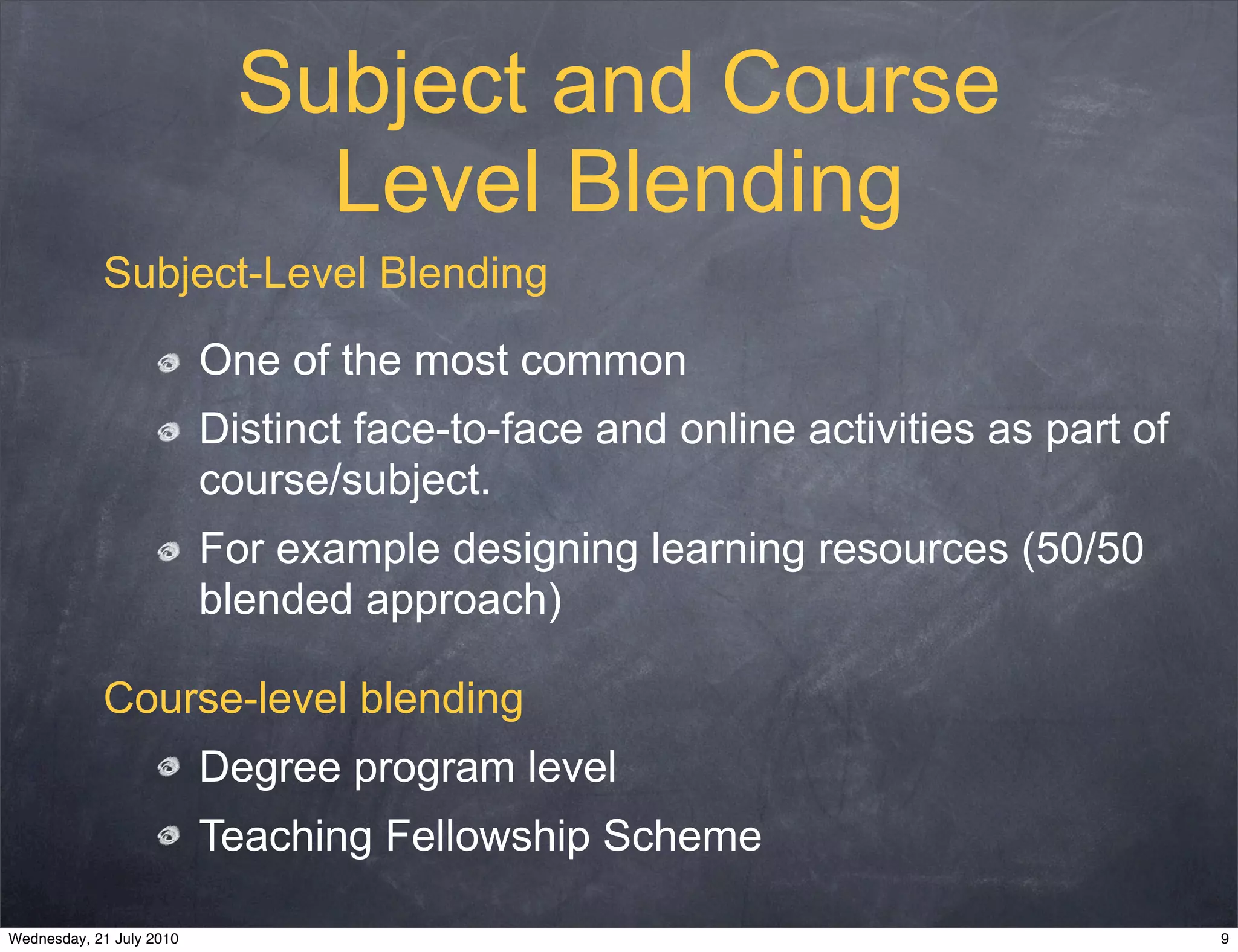 Subject and Course
                              Level Blending
            Subject-Level Blending

                          One of the most common
                          Distinct face-to-face and online activities as part of
                          course/subject.
                          For example designing learning resources (50/50
                          blended approach)

            Course-level blending
                          Degree program level
                          Teaching Fellowship Scheme

Wednesday, 21 July 2010                                                            9
 