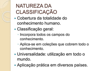 NATUREZA DA
CLASSIFICAÇÃO
 Cobertura da totalidade do
conhecimento humano.
 Classificação geral:
◦ Incorpora todos os campos do
conhecimento.
◦ Aplica-se em coleções que cobrem todo o
conhecimento.
 Universalidade: utilização em todo o
mundo.
 Aplicação prática em diversos países.
 