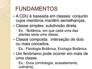 FUNDAMENTOS
 A CDU é baseada em classes: conjunto
cujos membros mantêm semelhanças.
 Classe simples: subdivisão direta.
◦ Ex. : Botânica, em que cada uma das
plantas seria uma classe.
 Classe composta: interseção de dois
ou mais conceitos.
◦ Ex.: Fisiologia Botânica, Ecologia Botânica.
 Um fenômeno pode ocorrer em mais de
uma classe.
◦ Ex.: Ovos (ornitologia, acasalamento,
culinária).
 