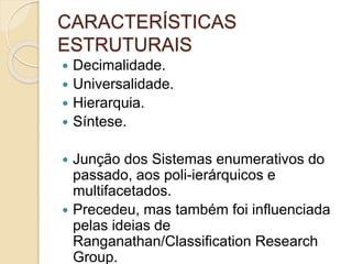 CARACTERÍSTICAS
ESTRUTURAIS
 Decimalidade.
 Universalidade.
 Hierarquia.
 Síntese.
 Junção dos Sistemas enumerativos do
passado, aos poli-ierárquicos e
multifacetados.
 Precedeu, mas também foi influenciada
pelas ideias de
Ranganathan/Classification Research
Group.
 