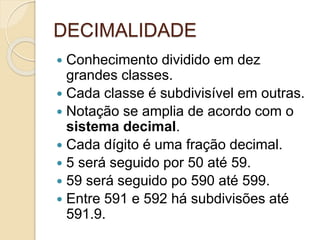 DECIMALIDADE
 Conhecimento dividido em dez
grandes classes.
 Cada classe é subdivisível em outras.
 Notação se amplia de acordo com o
sistema decimal.
 Cada dígito é uma fração decimal.
 5 será seguido por 50 até 59.
 59 será seguido po 590 até 599.
 Entre 591 e 592 há subdivisões até
591.9.
 