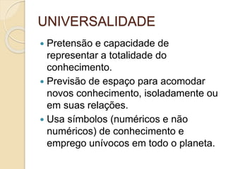UNIVERSALIDADE
 Pretensão e capacidade de
representar a totalidade do
conhecimento.
 Previsão de espaço para acomodar
novos conhecimento, isoladamente ou
em suas relações.
 Usa símbolos (numéricos e não
numéricos) de conhecimento e
emprego unívocos em todo o planeta.
 