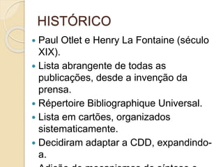 HISTÓRICO
 Paul Otlet e Henry La Fontaine (século
XIX).
 Lista abrangente de todas as
publicações, desde a invenção da
prensa.
 Répertoire Bibliographique Universal.
 Lista em cartões, organizados
sistematicamente.
 Decidiram adaptar a CDD, expandindo-
a.
 