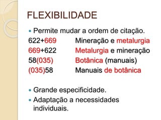 FLEXIBILIDADE
 Permite mudar a ordem de citação.
622+669 Mineração e metalurgia
669+622 Metalurgia e mineração
58(035) Botânica (manuais)
(035)58 Manuais de botânica
 Grande especificidade.
 Adaptação a necessidades
individuais.
 