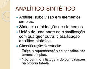 ANALÍTICO-SINTÉTICO
 Análise: subdivisão em elementos
simples.
 Síntese: combinação de elementos.
 União de uma parte da classificação
com qualquer outra: classificação
analítico-sintética.
 Classificação facetada:
◦ Exige a representação de conceitos por
termos simples.
◦ Não permite a listagem de combinações
na própria tabela.
 