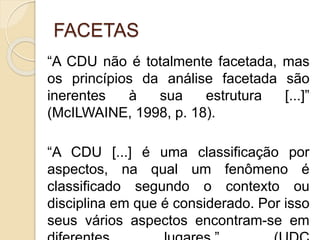 FACETAS
“A CDU não é totalmente facetada, mas
os princípios da análise facetada são
inerentes à sua estrutura [...]”
(McILWAINE, 1998, p. 18).
“A CDU [...] é uma classificação por
aspectos, na qual um fenômeno é
classificado segundo o contexto ou
disciplina em que é considerado. Por isso
seus vários aspectos encontram-se em
 