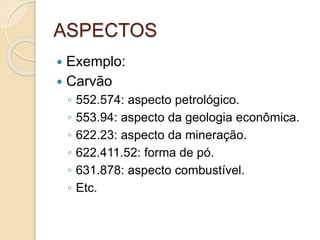 ASPECTOS
 Exemplo:
 Carvão
◦ 552.574: aspecto petrológico.
◦ 553.94: aspecto da geologia econômica.
◦ 622.23: aspecto da mineração.
◦ 622.411.52: forma de pó.
◦ 631.878: aspecto combustível.
◦ Etc.
 