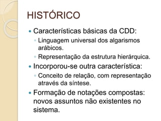 HISTÓRICO
 Características básicas da CDD:
◦ Linguagem universal dos algarismos
arábicos.
◦ Representação da estrutura hierárquica.
 Incorporou-se outra característica:
◦ Conceito de relação, com representação
através da síntese.
 Formação de notações compostas:
novos assuntos não existentes no
sistema.
 