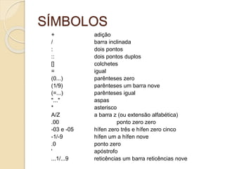 SÍMBOLOS
+ adição
/ barra inclinada
: dois pontos
:: dois pontos duplos
[] colchetes
= igual
(0...) parênteses zero
(1/9) parênteses um barra nove
(=...) parênteses igual
"..." aspas
* asterisco
A/Z a barra z (ou extensão alfabética)
.00 ponto zero zero
-03 e -05 hífen zero três e hífen zero cinco
-1/-9 hífen um a hífen nove
.0 ponto zero
' apóstrofo
...1/...9 reticências um barra reticências nove
 