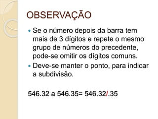 OBSERVAÇÃO
 Se o número depois da barra tem
mais de 3 dígitos e repete o mesmo
grupo de números do precedente,
pode-se omitir os dígitos comuns.
 Deve-se manter o ponto, para indicar
a subdivisão.
546.32 a 546.35= 546.32/.35
 