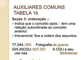 AUXILIARES COMUNS
TABELA 1b
Seção 3: ordenação ::
 Indica que o conceito após :: tem uma
relação subordinada ao conceito
anterior.
 Irreversível: fixa a ordem dos assuntos.
77.044::355 Fotografia de guerra
025.45CDU::027.021 A CDU e seu
uso nas Bibliotecas
 