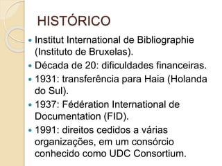 HISTÓRICO
 Institut International de Bibliographie
(Instituto de Bruxelas).
 Década de 20: dificuldades financeiras.
 1931: transferência para Haia (Holanda
do Sul).
 1937: Fédération International de
Documentation (FID).
 1991: direitos cedidos a várias
organizações, em um consórcio
conhecido como UDC Consortium.
 