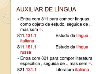AUXILIAR DE LÍNGUA
 Entra com 811 para compor línguas
como objeto de estudo, seguida de .,
mas sem =.
811.131.1 Estudo da língua
italiana
811.161.1 Estudo da língua
russa
 Entra com 821 para compor literatura
específica , seguida de ., mas sem =.
821.131.1 Literatura italiana
 