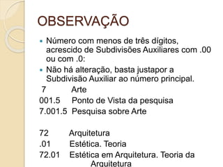 OBSERVAÇÃO
 Número com menos de três dígitos,
acrescido de Subdivisões Auxiliares com .00
ou com .0:
 Não há alteração, basta justapor a
Subdivisão Auxiliar ao número principal.
7 Arte
001.5 Ponto de Vista da pesquisa
7.001.5 Pesquisa sobre Arte
72 Arquitetura
.01 Estética. Teoria
72.01 Estética em Arquitetura. Teoria da
Arquitetura
 