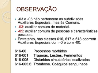 OBSERVAÇÃO
 -03 e -05 não pertencem às subdivisões
Auxiliares Especiais, mas às Comuns.
 -03: auxiliar comum de material.
 -05: auxiliar comum de pessoas e características
pessoais.
 Entretanto, nas classes 616, 617 e 618 ocorrem
Auxiliares Especiais com -0 e com -00.
616-00 Processos mórbidos
616-001 Traumas. Lesões. Ferimentos
616-005 Distúrbios circulatórios localizados
616-005.6 Trombose. Coágulos sanguíneos
 