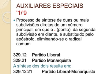 AUXILIARES ESPECIAIS
'1/'9
 Processo de síntese de duas ou mais
subdivisões diretas de um número
principal, em que o . (ponto), da segunda
subdivisão em diante, é substituído pelo
apóstrofo, eliminando-se o radical
comum.
329.12 Partido Liberal
329.21 Partido Monarquista
A síntese dos dois resulta em:
329.12'21 Partido Liberal-Monarquista
 
