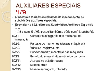 AUXILIARES ESPECIAIS
'1/'9
 O apóstrofo também introduz tabela independente de
subdivisões auxiliares especiais.
 Exemplo: no 622, além das Subdivisões Auxiliares Especiais
com
-1/-9 e com .01/.09, possui também a série com ' (apóstrofo).
622-1 Características gerais das máquinas de
mineração
622-2 Partes e componentes (dessas máquinas)
622-3 Válvulas, registros, etc.
622-5 Funcionamento e controle das máquinas
622'1 Estado do mineral, do minério ou da rocha
622'11 Jazidas no estado natural
622'12 Minério bruto
622'13 Minério esmagado, triturado
 