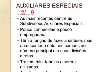 AUXILIARES ESPECIAIS
...2/...9
 As mais recentes dentre as
Subdivisões Auxiliares Especiais.
 Pouco conhecidas e pouco
empregadas.
 Têm a função de fazer a síntese, mas
acrescentado detalhes comuns ao
número principal e a suas divisões
diretas.
 Trazem mini-tabelas a serem
utilizadas.
 