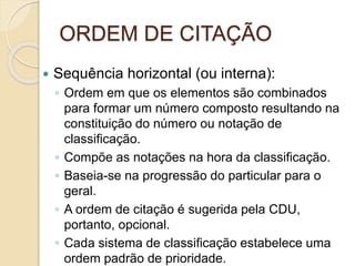 ORDEM DE CITAÇÃO
 Sequência horizontal (ou interna):
◦ Ordem em que os elementos são combinados
para formar um número composto resultando na
constituição do número ou notação de
classificação.
◦ Compõe as notações na hora da classificação.
◦ Baseia-se na progressão do particular para o
geral.
◦ A ordem de citação é sugerida pela CDU,
portanto, opcional.
◦ Cada sistema de classificação estabelece uma
ordem padrão de prioridade.
 