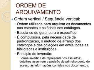 ORDEM DE
ARQUIVAMENTO
 Ordem vertical / Sequência vertical:
◦ Ordem utilizada para arquivar os documentos
nas estantes e as fichas nos catálogos.
◦ Baseia-se do geral para o específico.
◦ É compulsória, pela necessidade de
padronização, o método de arranjo dos
catálogos e das coleções em entre todas as
bibliotecas e instituições.
◦ Princípio de inversão:
 Forma invertida de representar os assuntos:
detalhes assumem a posição de primeiro ponto de
acesso às informações contidas nos documentos.
 