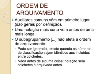 ORDEM DE
ARQUIVAMENTO
 Auxiliares comuns vêm em primeiro lugar
(são gerais por definição).
 Uma notação mais curta vem antes de uma
mais longa.
 O subagrupamento [...] não afeta a ordem
de arquivamento:
◦ Pode ser ignorado, exceto quando os números
de classificação sejam idênticos aos incluídos
entre colchetes.
◦ Nada antes de alguma coisa: notação sem
colchetes é arquivada antes.
 