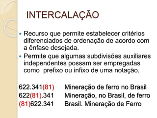 INTERCALAÇÃO
 Recurso que permite estabelecer critérios
diferenciados de ordenação de acordo com
a ênfase desejada.
 Permite que algumas subdivisões auxiliares
independentes possam ser empregadas
como prefixo ou infixo de uma notação.
622.341(81) Mineração de ferro no Brasil
622(81).341 Mineração, no Brasil, de ferro
(81)622.341 Brasil. Mineração de Ferro
 