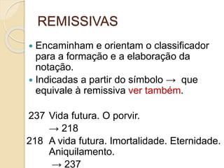 REMISSIVAS
 Encaminham e orientam o classificador
para a formação e a elaboração da
notação.
 Indicadas a partir do símbolo → que
equivale à remissiva ver também.
237 Vida futura. O porvir.
→ 218
218 A vida futura. Imortalidade. Eternidade.
Aniquilamento.
→ 237
 