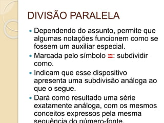 DIVISÃO PARALELA
 Dependendo do assunto, permite que
algumas notações funcionem como se
fossem um auxiliar especial.
 Marcada pelo símbolo ≅: subdividir
como.
 Indicam que esse dispositivo
apresenta uma subdivisão análoga ao
que o segue.
 Dará como resultado uma série
exatamente análoga, com os mesmos
conceitos expressos pela mesma
 