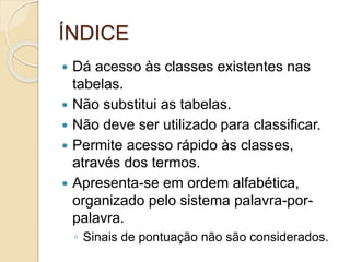 ÍNDICE
 Dá acesso às classes existentes nas
tabelas.
 Não substitui as tabelas.
 Não deve ser utilizado para classificar.
 Permite acesso rápido às classes,
através dos termos.
 Apresenta-se em ordem alfabética,
organizado pelo sistema palavra-por-
palavra.
◦ Sinais de pontuação não são considerados.
 