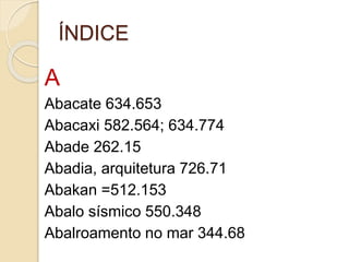 ÍNDICE
A
Abacate 634.653
Abacaxi 582.564; 634.774
Abade 262.15
Abadia, arquitetura 726.71
Abakan =512.153
Abalo sísmico 550.348
Abalroamento no mar 344.68
 