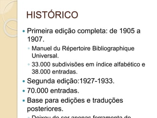 HISTÓRICO
 Primeira edição completa: de 1905 a
1907.
◦ Manuel du Répertoire Bibliographique
Universal.
◦ 33.000 subdivisões em índice alfabético e
38.000 entradas.
 Segunda edição:1927-1933.
 70.000 entradas.
 Base para edições e traduções
posteriores.
 