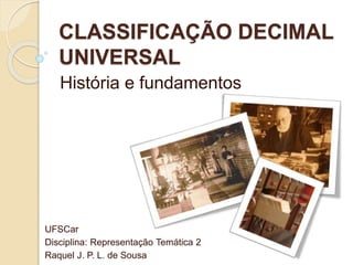 CLASSIFICAÇÃO DECIMAL
UNIVERSAL
História e fundamentos
UFSCar
Disciplina: Representação Temática 2
Raquel J. P. L. de Sousa
 
