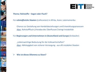 Thema: Rohstoffe – Segen oder Fluch? Für  rohstoffreiche Staaten  (Lieferanten) in Afrika, Asien, Lateinamerika:  Chance zur Gestaltung von Handelsbeziehungen und Entwicklungsprozessen Aber : Rohstofffluch (‚Paradox des Überflusses‘) bringt Instabilität Für  Regierungen und Unternehmen in Deutschland und Europa  (Einkäufer): „ Lebenswichtige Bedeutung für die Volkswirtschaften“ Aber : Abhängigkeit von sicherer Versorgung - aus oft instabilen Staaten Wie ist dieses Dilemma zu lösen? 
