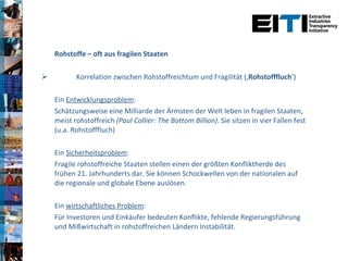   Rohstoffe – oft aus fragilen Staaten Korrelation zwischen Rohstoffreichtum und Fragilität (‚ Rohstofffluch ‘) Ein  Entwicklungsproblem :  Schätzungsweise eine Milliarde der Ärmsten der Welt leben in fragilen Staaten, meist rohstoffreich  (Paul Collier: The Bottom Billion) . Sie sitzen in vier Fallen fest (u.a. Rohstofffluch) Ein  Sicherheitsproblem :  Fragile rohstoffreiche Staaten stellen einen der größten Konfliktherde des frühen 21. Jahrhunderts dar. Sie können Schockwellen von der nationalen auf die regionale und globale Ebene auslösen.  Ein  wirtschaftliches Problem : Für Investoren und Einkäufer bedeuten Konflikte, fehlende Regierungsführung und Mißwirtschaft in rohstoffreichen Ländern Instabilität.  