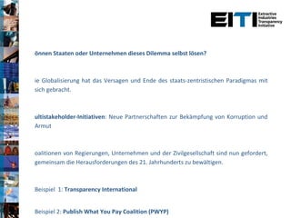 Können Staaten oder Unternehmen dieses Dilemma selbst lösen? Die Globalisierung hat das Versagen und Ende des staats-zentristischen Paradigmas mit sich gebracht.  Multistakeholder-Initiativen : Neue Partnerschaften zur Bekämpfung von Korruption und Armut Koalitionen von Regierungen, Unternehmen und der Zivilgesellschaft sind nun gefordert, gemeinsam die Herausforderungen des 21. Jahrhunderts zu bewältigen.  Beispiel  1:  Transparency International Beispiel 2:  Publish What You Pay Coalition (PWYP) Beispiel 3:  Extractive Industries Transparency Initiative (EITI) 