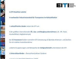 Die EITI-Koalition wächst Ein weltweiter Industriestandard für Transparenz im Rohstoffsektor 31  rohstoffreiche Länder  setzen die EITI um 46 der größten internationalen  Öl-, Gas- und Bergbauunternehmen  (z.B.  BP, Total, ArcelorMittal, AngloAmerican) Über 80  Investoren  fordern vermehrt EITI-Umsetzung als Bonitäts-Kriterium  und Zeichen für ein stabiles Investitionsklima Hunderte Gruppierungen und Netzwerke der  Zivilgesellschaft  unterstützen die EITI 16  Unterstützerländer  – Deutschland aktiver Förderer Resolution der  Vereinten Nationen  (2008) G8-  und  G20 -Abschlußerklärungen 