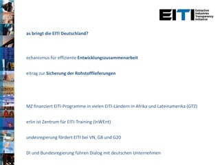 Was bringt die EITI Deutschland? Mechanismus für effiziente  Entwicklungszusammenarbeit Beitrag zur  Sicherung der Rohstofflieferungen BMZ finanziert EITI-Programme in vielen EITI-Ländern in Afrika und Lateinamerika (GTZ) Berlin ist Zentrum für EITI-Training (InWEnt) Bundesregierung fördert EITI bei VN, G8 und G20 BDI und Bundesregierung führen Dialog mit deutschen Unternehmen Beitritt im April 2010 von RWE, Graphit Kropfmühl, KfW und Deutsche Entwicklungsgesellschaft  - vermehrtes Interesse von deutschen Einkäufern, Zulieferern und Weiterverarbeitern 