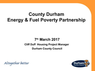 County Durham
Energy & Fuel Poverty Partnership
7th
March 2017
Cliff Duff Housing Project Manager
Durham County Council
 