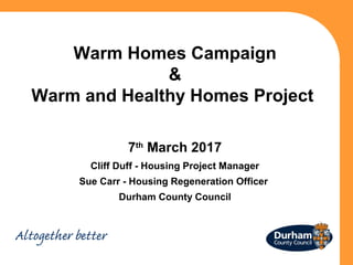 Warm Homes Campaign
&
Warm and Healthy Homes Project
7th
March 2017
Cliff Duff - Housing Project Manager
Sue Carr - Housing Regeneration Officer
Durham County Council
 