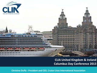 1
CLIA United Kingdom & Ireland
Columbus Day Conference 2013
Christine Duffy - President and CEO, Cruise Lines International Association
 
