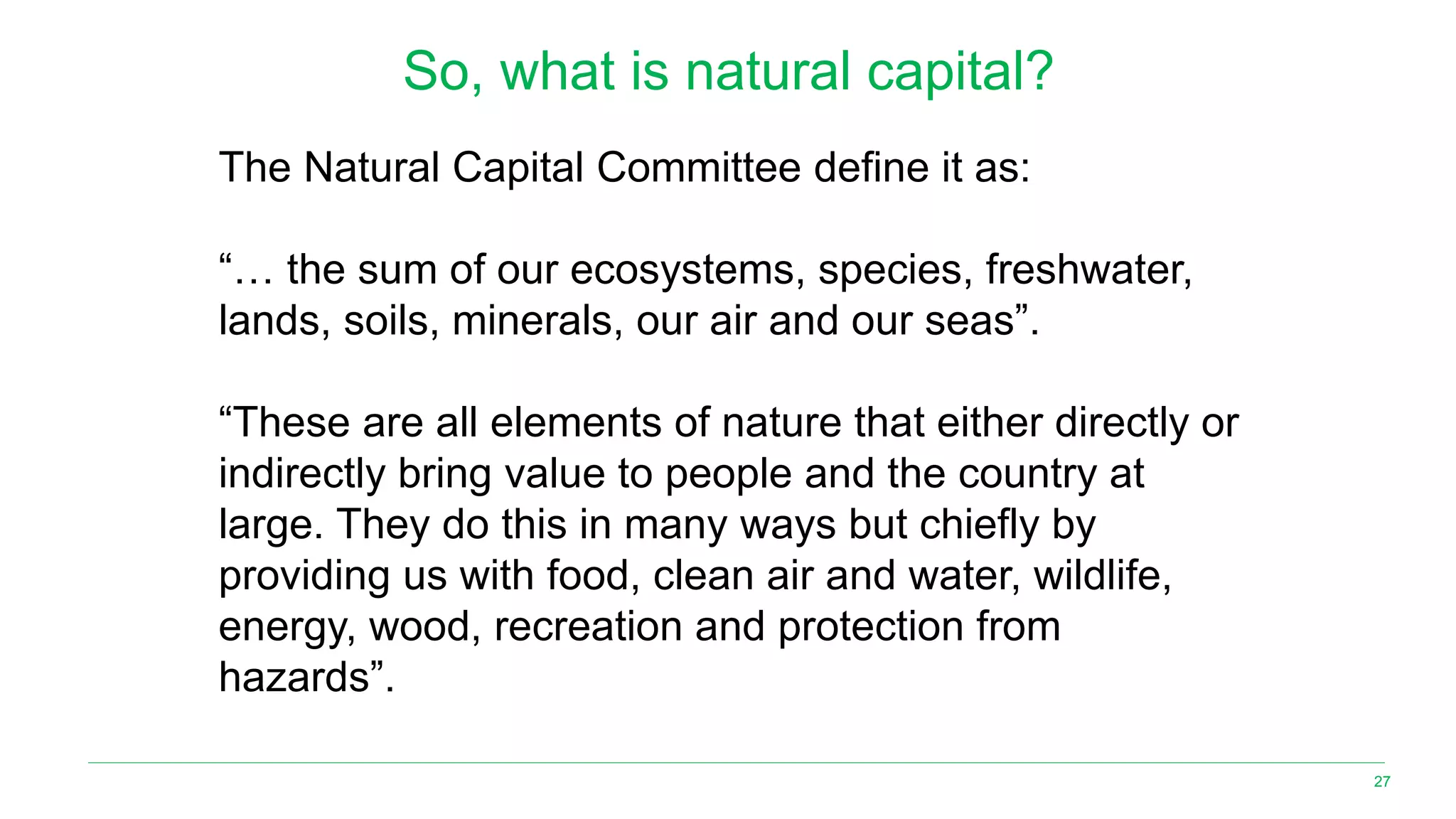 27
So, what is natural capital?
The Natural Capital Committee define it as:
“… the sum of our ecosystems, species, freshwater,
lands, soils, minerals, our air and our seas”.
“These are all elements of nature that either directly or
indirectly bring value to people and the country at
large. They do this in many ways but chiefly by
providing us with food, clean air and water, wildlife,
energy, wood, recreation and protection from
hazards”.
 