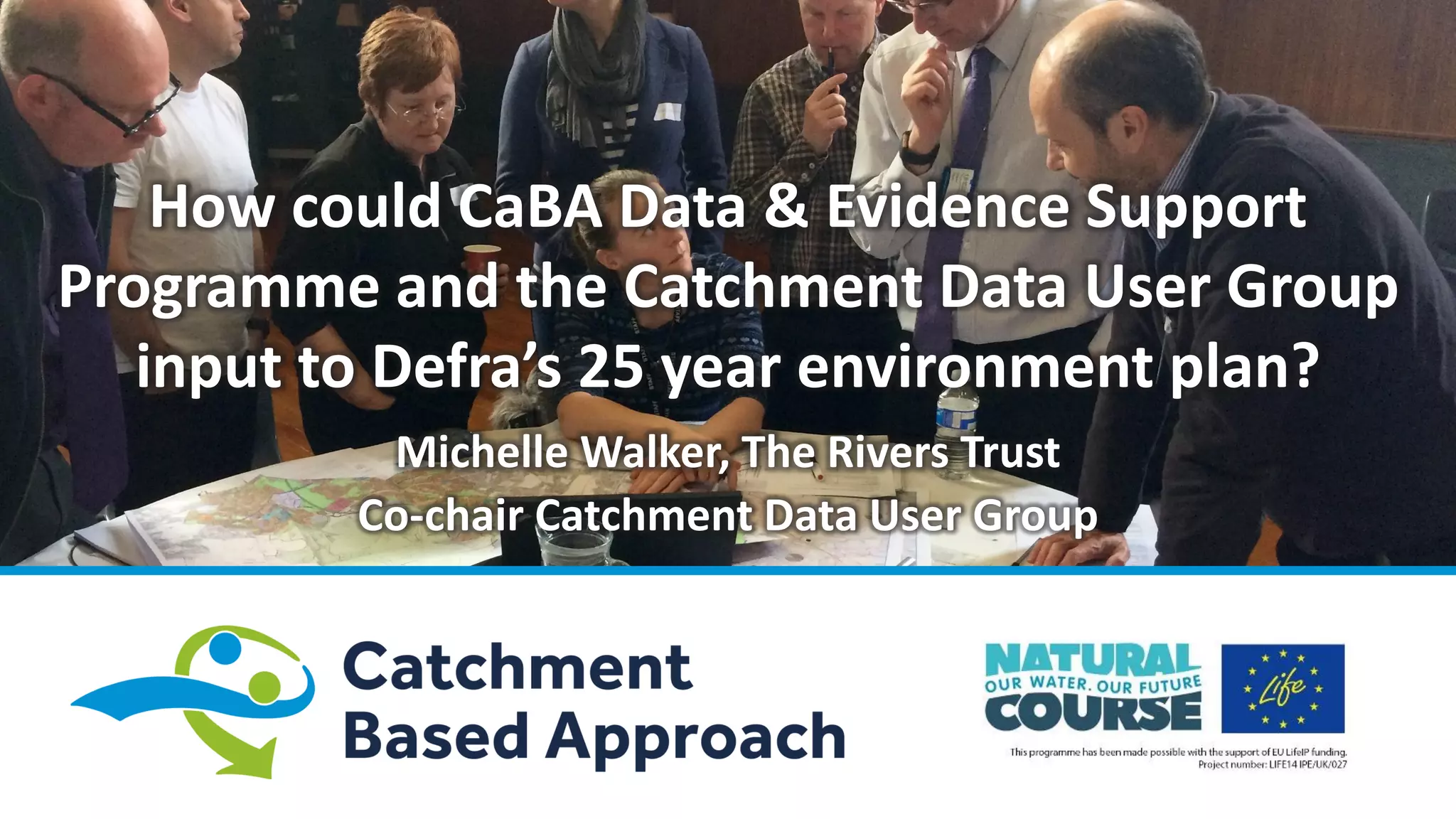 How could CaBA Data & Evidence Support
Programme and the Catchment Data User Group
input to Defra’s 25 year environment plan?
Michelle Walker, The Rivers Trust
Co-chair Catchment Data User Group
 