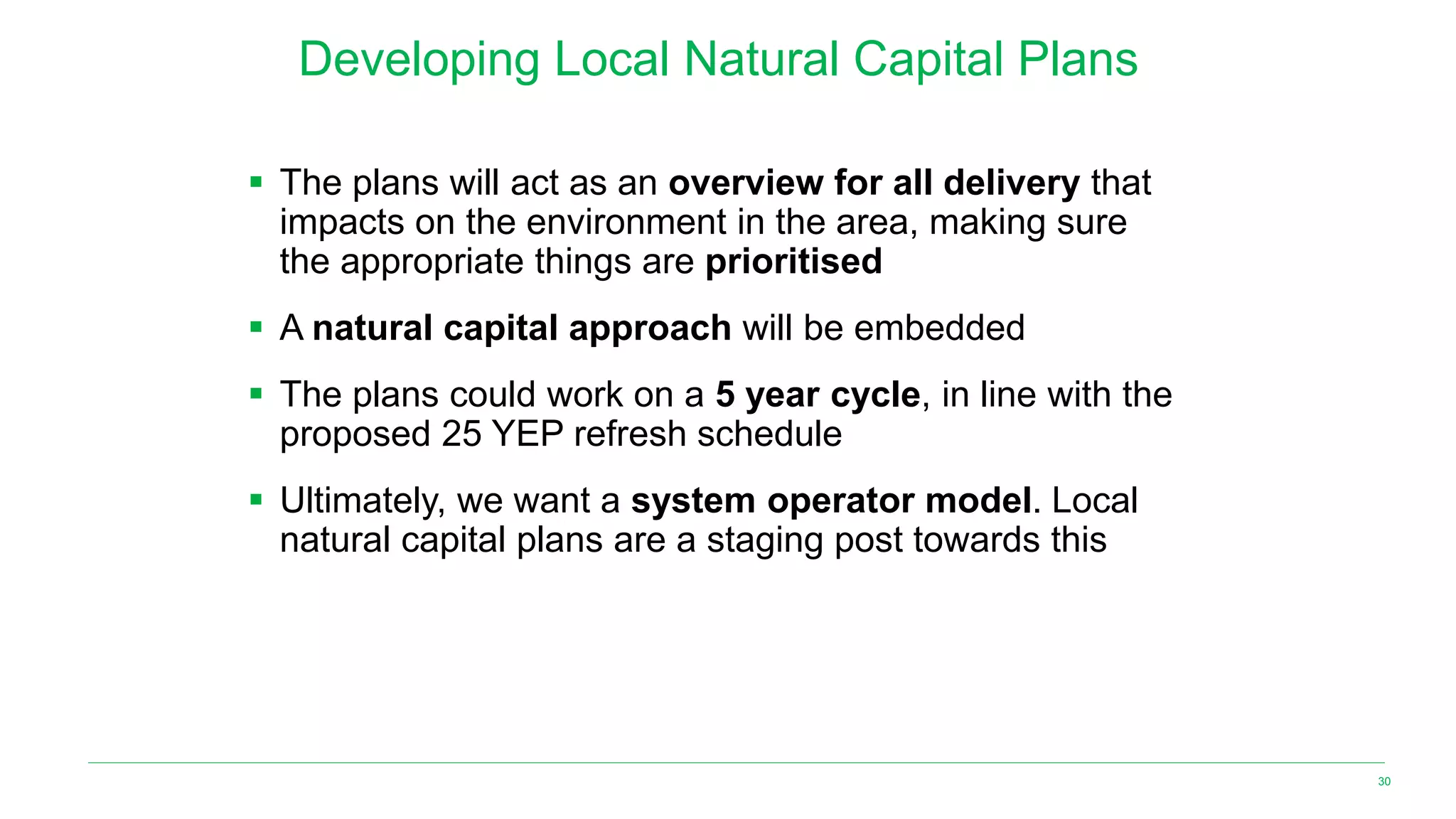 Developing Local Natural Capital Plans
▪ The plans will act as an overview for all delivery that
impacts on the environment in the area, making sure
the appropriate things are prioritised
▪ A natural capital approach will be embedded
▪ The plans could work on a 5 year cycle, in line with the
proposed 25 YEP refresh schedule
▪ Ultimately, we want a system operator model. Local
natural capital plans are a staging post towards this
30
 