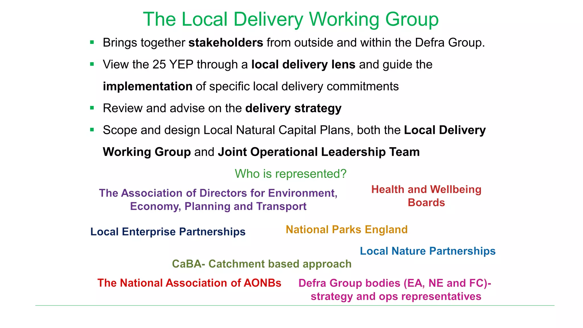 The Local Delivery Working Group
▪ Brings together stakeholders from outside and within the Defra Group.
▪ View the 25 YEP through a local delivery lens and guide the
implementation of specific local delivery commitments
▪ Review and advise on the delivery strategy
▪ Scope and design Local Natural Capital Plans, both the Local Delivery
Working Group and Joint Operational Leadership Team
Who is represented?
 